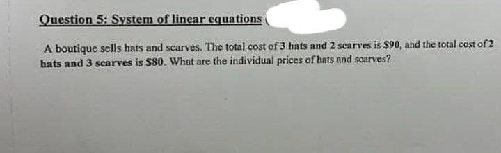 Question 5: System of linear equations
A boutique sells hats and scarves. The total cost of 3 hats and 2 scarves is $90, and the total cost of 2
hats and 3 scarves is $80. What are the individual prices of hats and scarves?