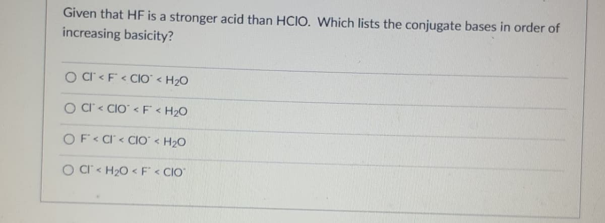 Given that HF is a stronger acid than HCIO. Which lists the conjugate bases in order of
increasing basicity?
O Cl< F<CIO <H₂O
O CI<CIO <F <H₂O
OF< Cl<CIO <H₂O
O CI <H₂O < F< CIO