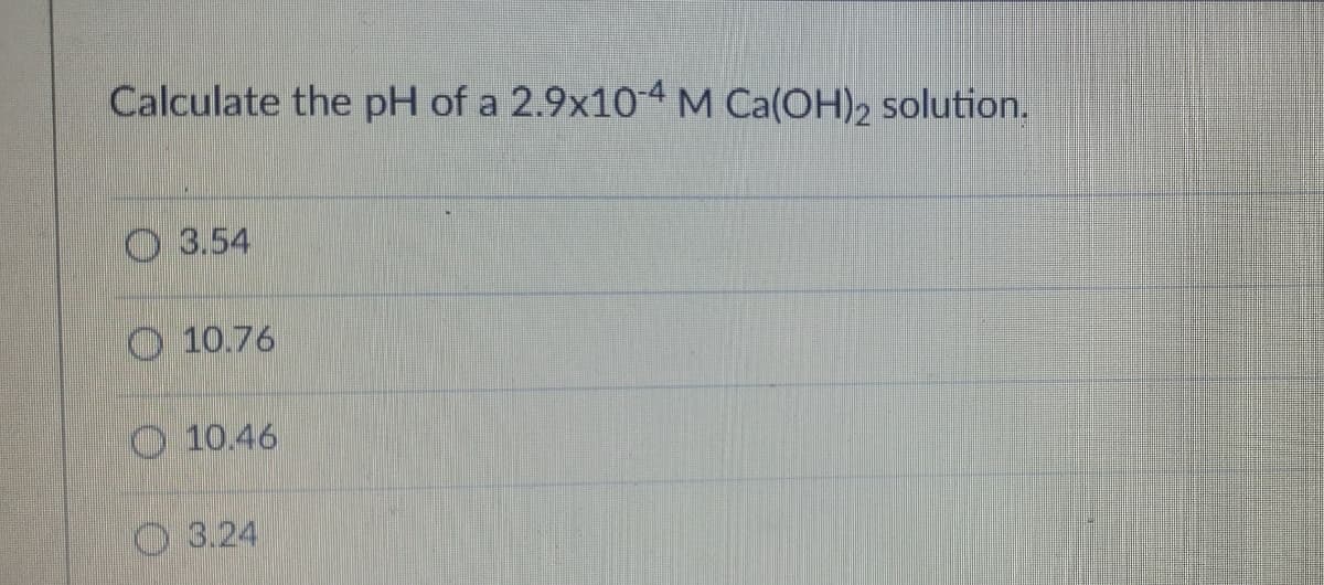Calculate the pH of a 2.9x10-4 M Ca(OH)2 solution.
3.54
10.76
10.46
3.24