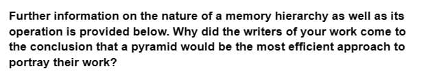 Further information on the nature of a memory hierarchy as well as its
operation is provided below. Why did the writers of your work come to
the conclusion that a pyramid would be the most efficient approach to
portray their work?