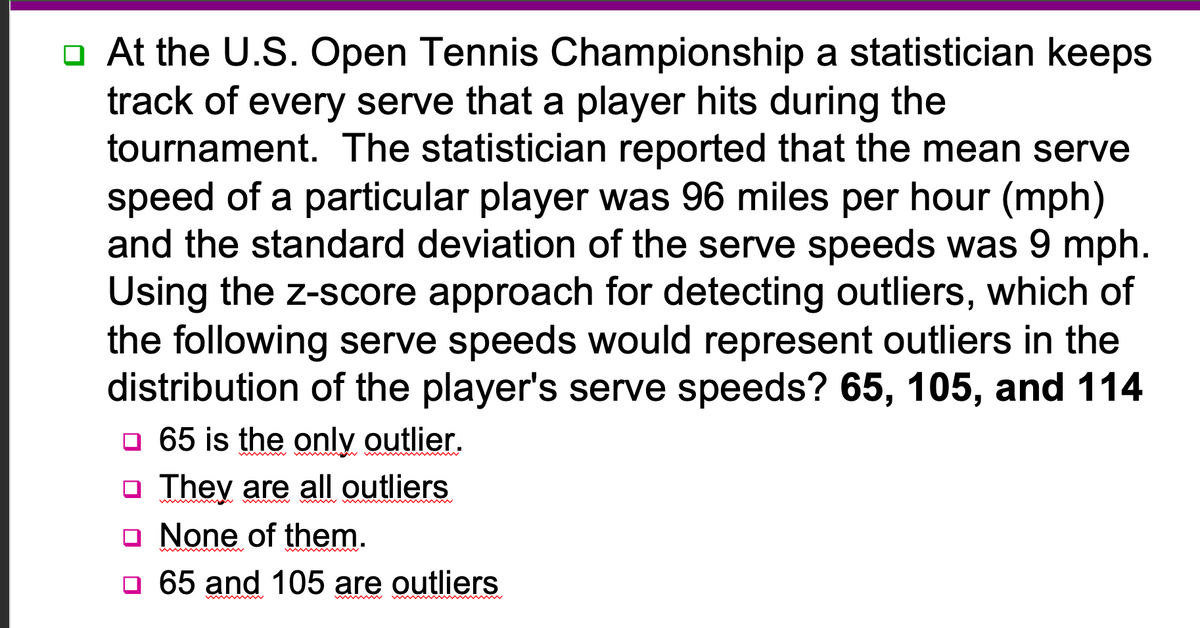 □ At the U.S. Open Tennis Championship a statistician keeps
track of every serve that a player hits during the
tournament. The statistician reported that the mean serve
speed of a particular player was 96 miles per hour (mph)
and the standard deviation of the serve speeds was 9 mph.
Using the z-score approach for detecting outliers, which of
the following serve speeds would represent outliers in the
distribution of the player's serve speeds? 65, 105, and 114
☐ 65 is the only outlier.
☐ They are all outliers
None of them.
□ 65 and 105 are outliers