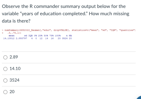 Observe the R commander summary output below for the
variable "years of education completed." How much missing
data is there?
> numSummary (GS52022_Bauman[, "educ", drop-FALSE), statistics=c("mean", "ad", "IQR", "quantiles")
5,75,1))
ad IQR 0% 25% 50% 75% 100%
NA
14.10812 2.893797 40 12 14 16 20 3524 20
O 2.89
O 14.10
O 3524
O 20