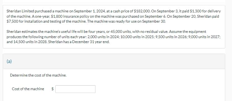 Sheridan Limited purchased a machine on September 1, 2024, at a cash price of $182,000. On September 3, it paid $1,300 for delivery
of the machine. A one-year, $1,800 insurance policy on the machine was purchased on September 6. On September 20, Sheridan paid
$7,500 for installation and testing of the machine. The machine was ready for use on September 30.
Sheridan estimates the machine's useful life will be four years, or 45,000 units, with no residual value. Assume the equipment
produces the following number of units each year: 2,000 units in 2024; 10,000 units in 2025; 9,500 units in 2026; 9,000 units in 2027;
and 14,500 units in 2028. Sheridan has a December 31 year end.
(a)
Determine the cost of the machine.
Cost of the machine $
LA
