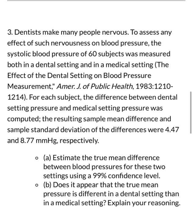 3. Dentists make many people nervous. To assess any
effect of such nervousness on blood pressure, the
systolic blood pressure of 60 subjects was measured
both in a dental setting and in a medical setting (The
Effect of the Dental Setting on Blood Pressure
Measurement," Amer. J. of Public Health, 1983:1210-
1214). For each subject, the difference between dental
setting pressure and medical setting pressure was
computed; the resulting sample mean difference and
sample standard deviation of the differences were 4.47
and 8.77 mmHg, respectively.
o (a) Estimate the true mean difference
between blood pressures for these two
settings using a 99% confidence level.
o (b) Does it appear that the true mean
pressure is different in a dental setting than
in a medical setting? Explain your reasoning.