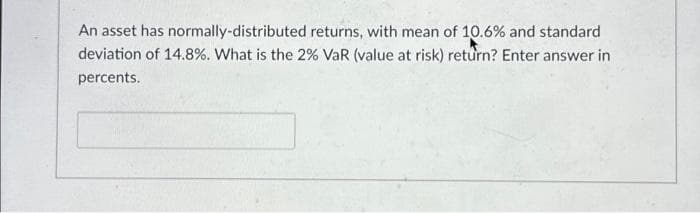 An asset has normally-distributed returns, with mean of 10.6% and standard
deviation of 14.8%. What is the 2% VaR (value at risk) return? Enter answer in
percents.