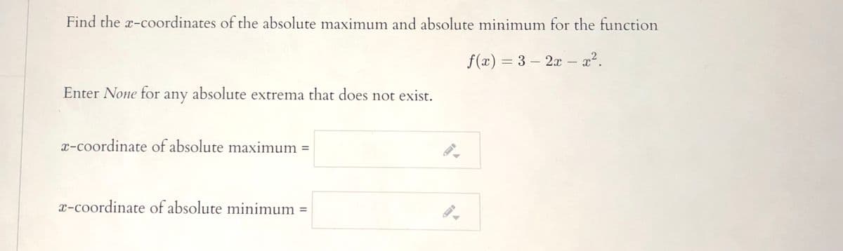 Find the x-coordinates of the absolute maximum and absolute minimum for the function
f(x) = 3 – 2x – x².
Enter None for any absolute extrema that does not exist.
x-coordinate of absolute maximum =
%3D
x-coordinate of absolute minimum =
