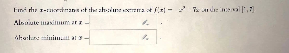 Find the x-coordinates of the absolute extrema of f(x) = -x² + 7x on the interval [1, 7].
Absolute maximum at x =
Absolute minimum at x =
