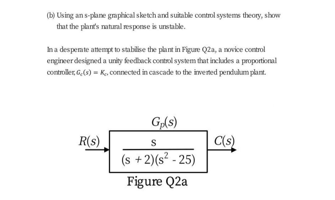 (b) Using an s-plane graphical sketch and suitable control systems theory, show
that the plant's natural response is unstable.
In a desperate attempt to stabilise the plant in Figure Q2a, a novice control
engineer designed a unity feedback control system that includes a proportional
controller, G.(s) = Kc, connected in cascade to the inverted pendulum plant.
Gp(s)
C(s)
(s +2)(s² - 25)
R(s)
S
Figure Q2a
