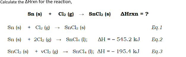 Calculate the AHrxn for the reaction,
Sn (s)
Cl2 (g)
SnCl2 (s)
AHrxn = ?
+
Sn (s)
Cl2 (g)
SnCl2 (s)
Eq. 1
+
Sn (s)
+ 2Cl2 (g)
SnCl4 (1);
AH = - 545.2 kJ
Eq.2
SNC12 (s)
+ vCl2 (g)
SnCl4 (1); AH = – 195.4 kJ
Eq.3
