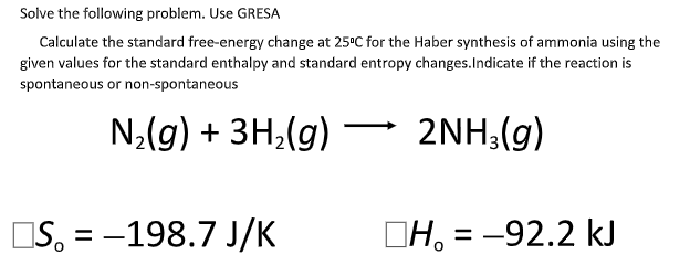 Solve the following problem. Use GRESA
Calculate the standard free-energy change at 25°C for the Haber synthesis of ammonia using the
given values for the standard enthalpy and standard entropy changes.Indicate if the reaction is
spontaneous or non-spontaneous
N;(g) + 3H;(g) 2NH;(g)
IS, = -198.7 J/K
DH, = -92.2 kJ
