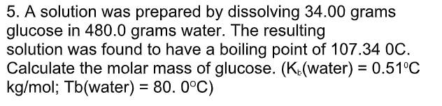 5. A solution was prepared by dissolving 34.00 grams
glucose in 480.0 grams water. The resulting
solution was found to have a boiling point of 107.34 0C.
Calculate the molar mass of glucose. (K(water) = 0.51°C
kg/mol; Tb(water) = 80. 0°C)
%3D
