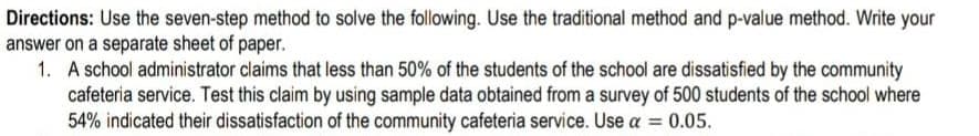 Directions: Use the seven-step method to solve the following. Use the traditional method and p-value method. Write your
answer on a separate sheet of paper.
1. A school administrator claims that less than 50% of the students of the school are dissatisfied by the community
cafeteria service. Test this claim by using sample data obtained from a survey of 500 students of the school where
54% indicated their dissatisfaction of the community cafeteria service. Use a = 0.05.
