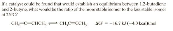 If a catalyst could be found that would establish an equilibrium between 1,2-butadiene
and 2-butyne, what would be the ratio of the more stable isomer to the less stable isomer
at 25°C?
CH,=C=CHCH, CH,C=CCH,
AG° = -16.7 kJ (-4.0 kcal)/mol
