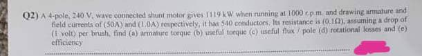 Q2) A 4-pole, 240 V. wave connected shunt motor gives 1119 kW when running at 1000 r.p.m and drawing armuture and
field currents of (50A) and (10A) respectively, it has 540 conductors. Its resistance is (0.1), asuming a drop of
(I volt) per brush, find (a) armature torque (b) useful torque (c) useful flux / pole (d) rotational losses and (e)
efficiency
