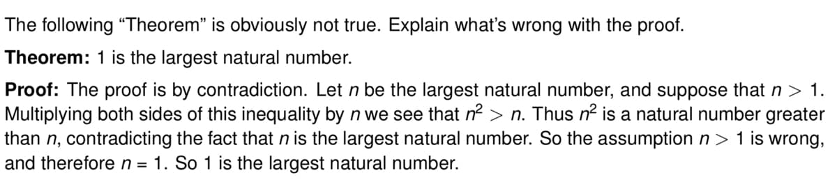 The following "Theorem" is obviously not true. Explain what's wrong with the proof.
Theorem: 1 is the largest natural number.
Proof: The proof is by contradiction. Let n be the largest natural number, and suppose that n > 1.
Multiplying both sides of this inequality by n we see that n² > n. Thus n² is a natural number greater
than n, contradicting the fact that n is the largest natural number. So the assumption n > 1 is wrong,
and therefore n = 1. So 1 is the largest natural number.