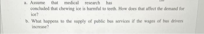 a. Assume that medical research has
concluded that chewing ice is harmful to teeth. How does that affect the demand for
ice?
b. What happens to the supply of public bus services if the wages of bus drivers
increase?
