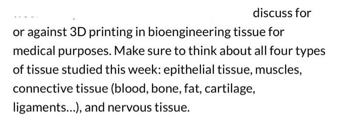 discuss for
or against 3D printing in bioengineering tissue for
medical purposes. Make sure to think about all four types
of tissue studied this week: epithelial tissue, muscles,
connective tissue (blood, bone, fat, cartilage,
ligaments...), and nervous tissue.
