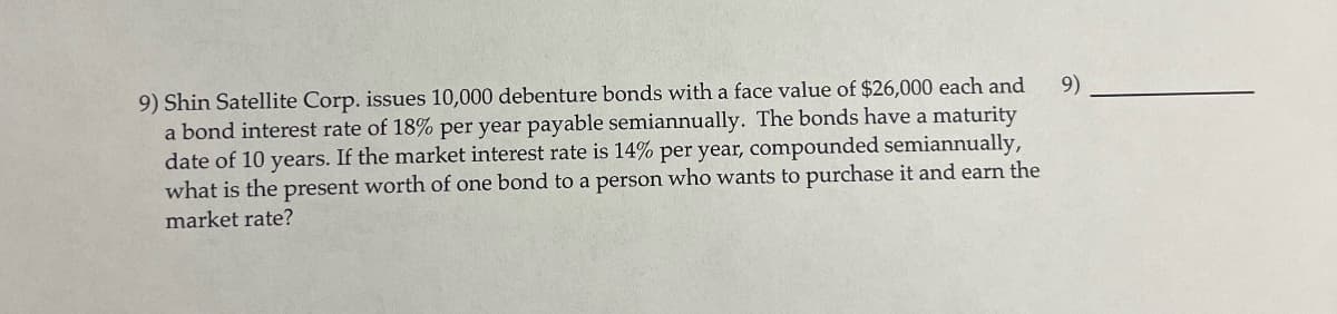 9) Shin Satellite Corp. issues 10,000 debenture bonds with a face value of $26,000 each and
a bond interest rate of 18% per year payable semiannually. The bonds have a maturity
date of 10 years. If the market interest rate is 14% per year, compounded semiannually,
what is the present worth of one bond to a person who wants to purchase it and earn the
market rate?
9)