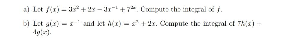 a) Let f(x) = 3x² + 2x – 3x-1 + 72". Compute the integral of f.
b) Let g(x)
4g(x).
= x-1 and let h(x) = x² + 2x. Compute the integral of 7h(x) +
