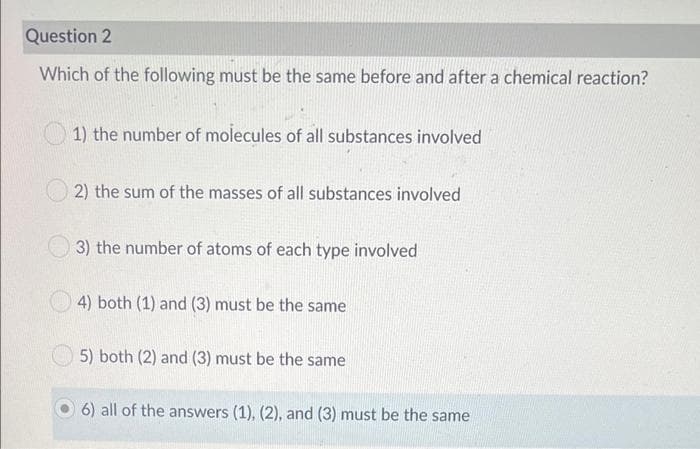 Question 2
Which of the following must be the same before and after a chemical reaction?
1) the number of molecules of all substances involved
2) the sum of the masses of all substances involved
3) the number of atoms of each type involved
4) both (1) and (3) must be the same
5) both (2) and (3) must be the same
6) all of the answers (1), (2), and (3) must be the same