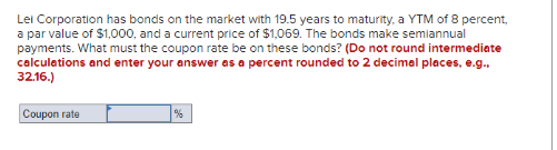 Lei Corporation has bonds on the market with 19.5 years to maturity, a YTM of 8 percent,
a par value of $1,000, and a current price of $1,069. The bonds make semiannual
payments. What must the coupon rate be on these bonds? (Do not round intermediate
calculations and enter your answer as a percent rounded to 2 decimal places, e.g.,
32.16.)
Coupon rate
%