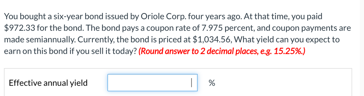 You bought a six-year bond issued by Oriole Corp. four years ago. At that time, you paid
$972.33 for the bond. The bond pays a coupon rate of 7.975 percent, and coupon payments are
made semiannually. Currently, the bond is priced at $1,034.56, What yield can you expect to
earn on this bond if you sell it today? (Round answer to 2 decimal places, e.g. 15.25%.)
Effective annual yield
%