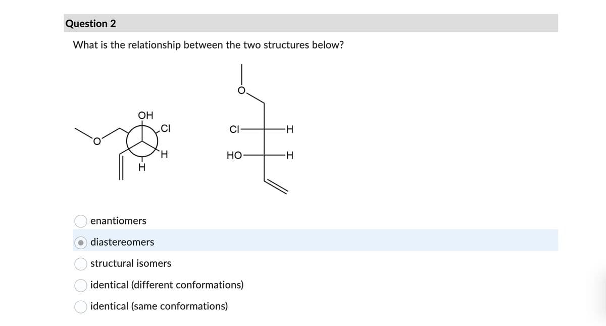 Question 2
What is the relationship between the two structures below?
OH
-I
enantiomers
diastereomers
.CI
H
CI-
HO
structural isomers
identical (different conformations)
identical (same conformations)
-H
-H