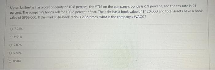 Upton Umbrellas has a cost of equity of 10.8 percent, the YTM on the company's bonds is 6.3 percent, and the tax rate is 21
percent. The company's bonds sell for 103.6 percent of par. The debt has a book value of $420,000 and total assets have a book
value of $956,000. If the market-to-book ratio is 2.86 times, what is the company's WACC?
7.92%
O 9.51%
O 7.80%
O5.58%
O 8.90%