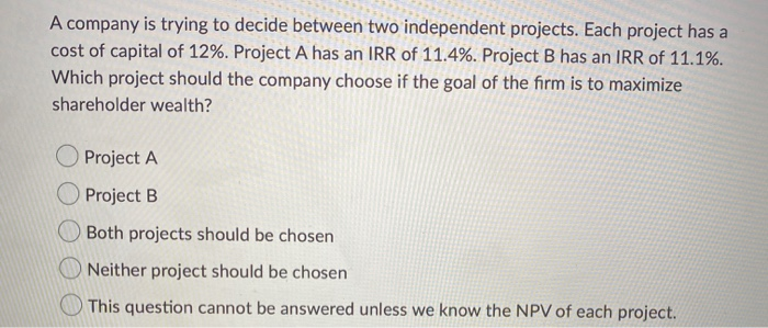 A company is trying to decide between two independent projects. Each project has a
cost of capital of 12%. Project A has an IRR of 11.4%. Project B has an IRR of 11.1%.
Which project should the company choose if the goal of the firm is to maximize
shareholder wealth?
Project A
Project B
Both projects should be chosen
Neither project should be chosen
This question cannot be answered unless we know the NPV of each project.