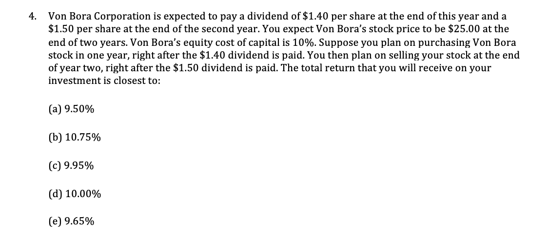 4.
Von Bora Corporation is expected to pay a dividend of $1.40 per share at the end of this year and a
$1.50 per share at the end of the second year. You expect Von Bora's stock price to be $25.00 at the
end of two years. Von Bora's equity cost of capital is 10%. Suppose you plan on purchasing Von Bora
stock in one year, right after the $1.40 dividend is paid. You then plan on selling your stock at the end
of year two, right after the $1.50 dividend is paid. The total return that you will receive on your
investment is closest to:
(a) 9.50%
(b) 10.75%
(c) 9.95%
(d) 10.00%
(e) 9.65%