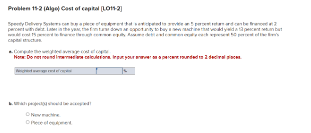 Problem 11-2 (Algo) Cost of capital [LO11-2]
Speedy Delivery Systems can buy a piece of equipment that is anticipated to provide an 5 percent return and can be financed at 2
percent with debt. Later in the year, the firm turns down an opportunity to buy a new machine that would yield a 13 percent return but
would cost 15 percent to finance through common equity. Assume debt and common equity each represent 50 percent of the firm's
capital structure.
a. Compute the weighted average cost of capital.
Note: Do not round intermediate calculations. Input your answer as a percent rounded to 2 decimal places.
Weighted average cost of capital
b. Which project(s) should be accepted?
O New machine.
O Piece of equipment.
%