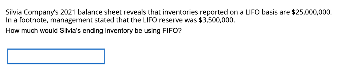 Silvia Company's 2021 balance sheet reveals that inventories reported on a LIFO basis are $25,000,000.
In a footnote, management stated that the LIFO reserve was $3,500,000.
How much would Silvia's ending inventory be using FIFO?