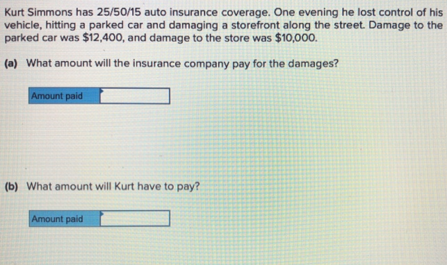 Kurt Simmons has 25/50/15 auto insurance coverage. One evening he lost control of his
vehicle, hitting a parked car and damaging a storefront along the street. Damage to the
parked car was $12,400, and damage to the store was $10,000.
(a) What amount will the insurance company pay for the damages?
Amount paid
(b) What amount will Kurt have to pay?
Amount paid