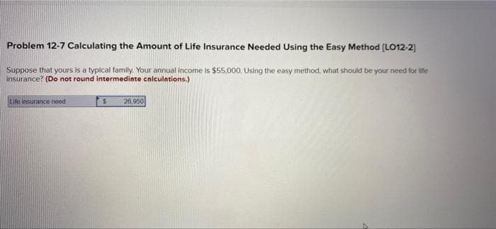 Problem 12-7 Calculating the Amount of Life Insurance Needed Using the Easy Method [LO12-2]
Suppose that yours is a typical family. Your annual income is $55,000. Using the easy method, what should be your need for life
insurance? (Do not round intermediate calculations.)
Life insurance need
$ 26,950