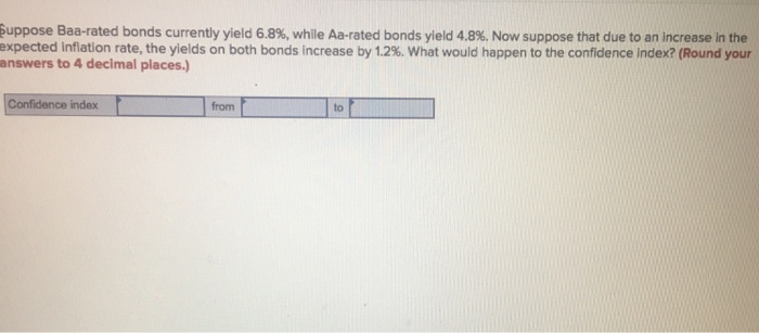Suppose Baa-rated bonds currently yield 6.8%, while Aa-rated bonds yield 4.8 %. Now suppose that due to an increase in the
expected Inflation rate, the yields on both bonds increase by 1.2%. What would happen to the confidence Index? (Round your
answers to 4 decimal places.)
Confidence index
from
to