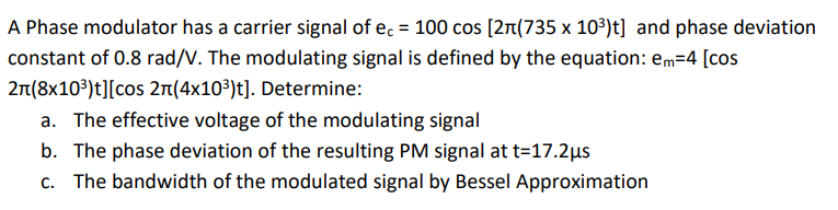 A Phase modulator has a carrier signal of ec = 100 cos [2n(735 x 10³)t] and phase deviation
constant of 0.8 rad/V. The modulating signal is defined by the equation: em=4 [cos
2n(8x103)t][cos 2n(4x10³)t]. Determine:
a. The effective voltage of the modulating signal
b. The phase deviation of the resulting PM signal at t=17.2µs
c. The bandwidth of the modulated signal by Bessel Approximation
