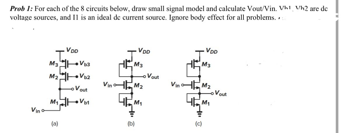Prob 1: For each of the 8 circuits below, draw small signal model and calculate Vout/Vin. Vh1 Vh2 are dc
voltage sources, and Il is an ideal dc current source. Ignore body effect for all problems.
Vino-
M3H
M₂
VDD
(a)
→Vb3
Vb2
Vout
M₁ →Vb1
J
HE
VDD
M3
(b)
- Vout
VinM₂
4M₁
J
VDD
M3
VinM₂
4M₁
(c)
Vout