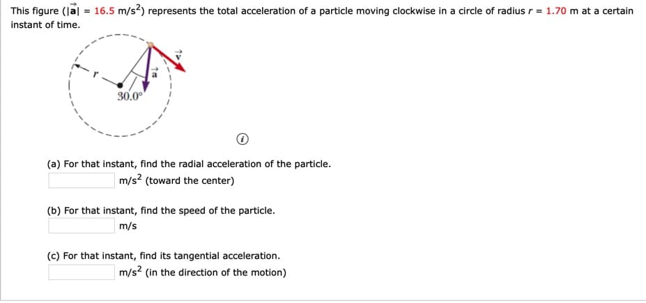 This figure (lal = 16.5 m/s?) represents the total acceleration of a particle moving clockwise in a circle of radius r = 1.70 m at a certain
instant of time.
30.00
(a) For that instant, find the radial acceleration of the particle.
m/s? (toward the center)
(b) For that instant, find the speed of the particle.
m/s
(c) For that instant, find its tangential acceleration.
m/s? (in the direction of the motion)
