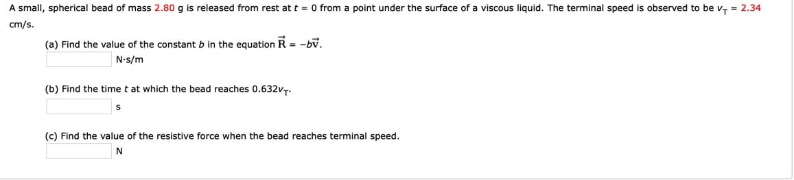 A small, spherical bead of mass 2.80 g is released from rest at t = 0 from a point under the surface of a viscous liquid. The terminal speed is observed to be v, = 2.34
cm/s.
(a) Find the value of the constant b in the equation R = -bv.
N-s/m
(b) Find the time t at which the bead reaches 0.632VT.
(c) Find the value of the resistive force when the bead reaches terminal speed.
N
