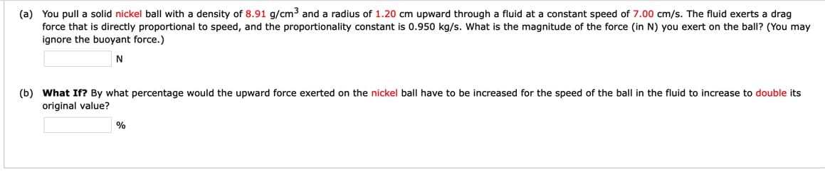 (a) You pull a solid nickel ball with a density of 8.91 g/cm3 and a radius of 1.20 cm upward through a fluid at a constant speed of 7.00 cm/s. The fluid exerts a drag
force that is directly proportional to speed, and the proportionality constant is 0.950 kg/s. What is the magnitude of the force (in N) you exert on the ball? (You may
ignore the buoyant force.)
(b) What If? By what percentage would the upward force exerted on the nickel ball have to be increased for the speed of the ball in the fluid to increase to double its
original value?
%
