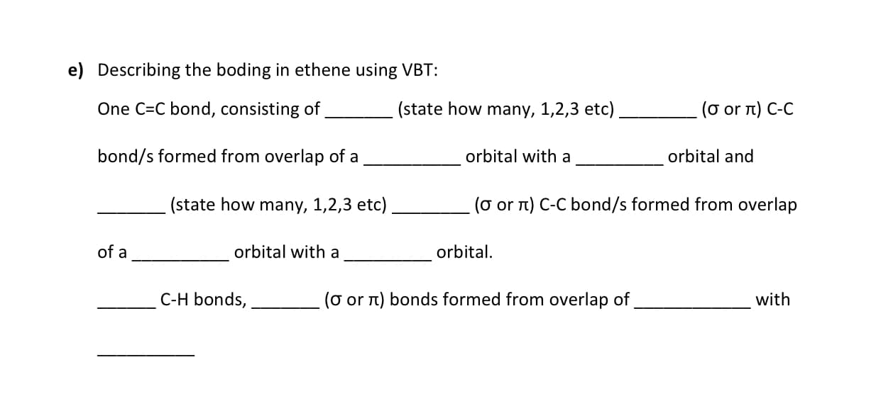 e) Describing the boding in ethene using VBT:
One C=C bond, consisting of
(state how many, 1,2,3 etc)
(o or n) C-C
bond/s formed from overlap of a
orbital with a
orbital and
(state how many, 1,2,3 etc)
(o or n) C-C bond/s formed from overlap
of a
orbital with a
orbital.
C-H bonds,
(o or n) bonds formed from overlap of
with
