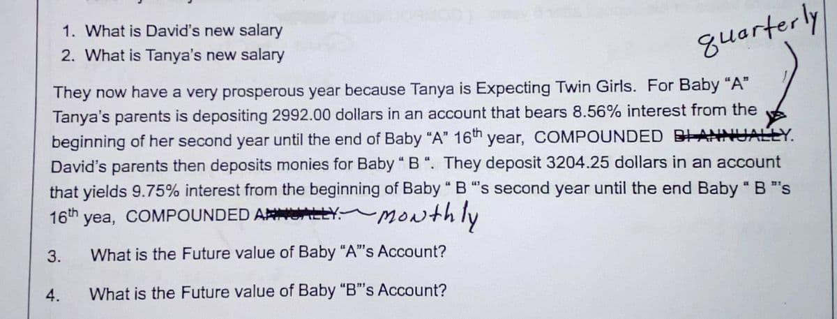 1. What is David's new salary
2. What is Tanya's new salary
quarterly
They now have a very prosperous year because Tanya is Expecting Twin Girls. For Baby "A"
Tanya's parents is depositing 2992.00 dollars in an account that bears 8.56% interest from the
beginning of her second year until the end of Baby "A" 16th year, COMPOUNDED BLANNUALLY.
David's parents then deposits monies for Baby "B". They deposit 3204.25 dollars in an account
that yields 9.75% interest from the beginning of Baby " B "s second year until the end Baby " B "s
16th yea, COMPOUNDED AY Monthly
3. What is the Future value of Baby "A"'s Account?
What is the Future value of Baby "B"'s Account?
4.