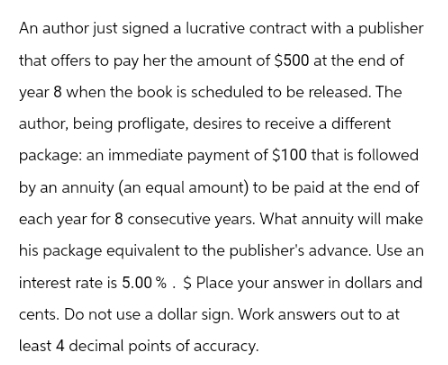 An author just signed a lucrative contract with a publisher
that offers to pay her the amount of $500 at the end of
year 8 when the book is scheduled to be released. The
author, being profligate, desires to receive a different
package: an immediate payment of $100 that is followed
by an annuity (an equal amount) to be paid at the end of
each year for 8 consecutive years. What annuity will make
his package equivalent to the publisher's advance. Use an
interest rate is 5.00%. $ Place your answer in dollars and
cents. Do not use a dollar sign. Work answers out to at
least 4 decimal points of accuracy.