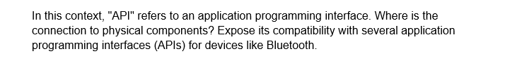 In this context, "API" refers to an application programming interface. Where is the
connection to physical components? Expose its compatibility with several application
programming interfaces (APIs) for devices like Bluetooth.