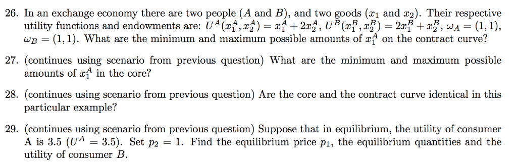 26. In an exchange economy there are two people (A and B), and two goods (₁ and 2). Their respective
utility functions and endowments are: Uª (x₁,x) = x + 2x2, U³ (x³, x) = 2x³ + x², w₁ = (1, 1),
WB = (1, 1). What are the minimum and maximum possible amounts of rf on the contract curve?
27. (continues using scenario from previous question) What are the minimum and maximum possible
amounts of x in the core?
28. (continues using scenario from previous question) Are the core and the contract curve identical in this
particular example?
29. (continues using scenario from previous question) Suppose that in equilibrium, the utility of consumer
A is 3.5 (UA = 3.5). Set p2 = 1. Find the equilibrium price p₁, the equilibrium quantities and the
utility of consumer B.
