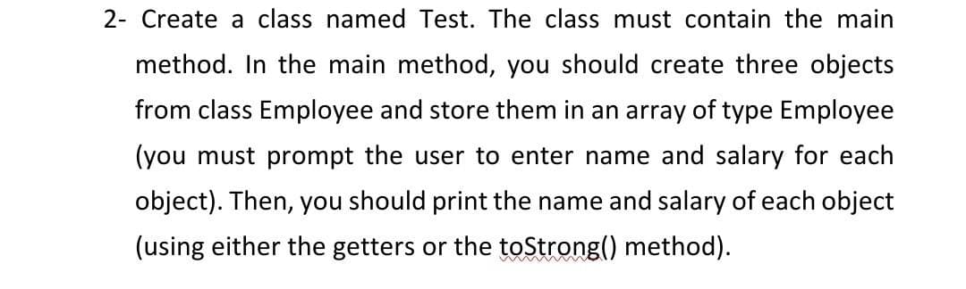 2- Create a class named Test. The class must contain the main
method. In the main method, you should create three objects
from class Employee and store them in an array of type Employee
(you must prompt the user to enter name and salary for each
object). Then, you should print the name and salary of each object
(using either the getters or the toStrong() method).
