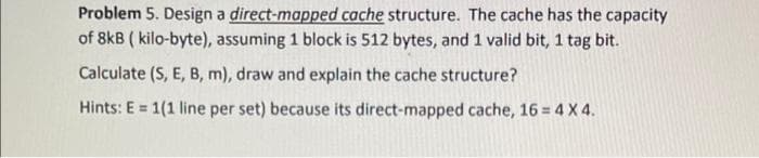 Problem 5. Design a direct-mapped cache structure. The cache has the capacity
of 8kB ( kilo-byte), assuming 1 block is 512 bytes, and 1 valid bit, 1 tag bit.
Calculate (S, E, B, m), draw and explain the cache structure?
Hints: E = 1(1 line per set) because its direct-mapped cache, 16 = 4 X 4.

