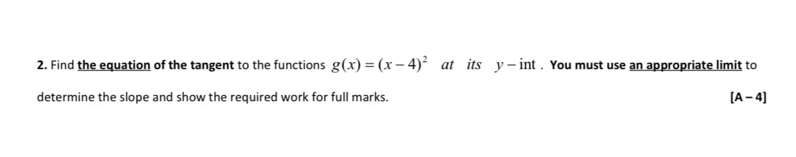 2. Find the equation of the tangent to the functions g(x) = (x −4)² at its y-int. You must use an appropriate limit to
determine the slope and show the required work for full marks.
[A-4]