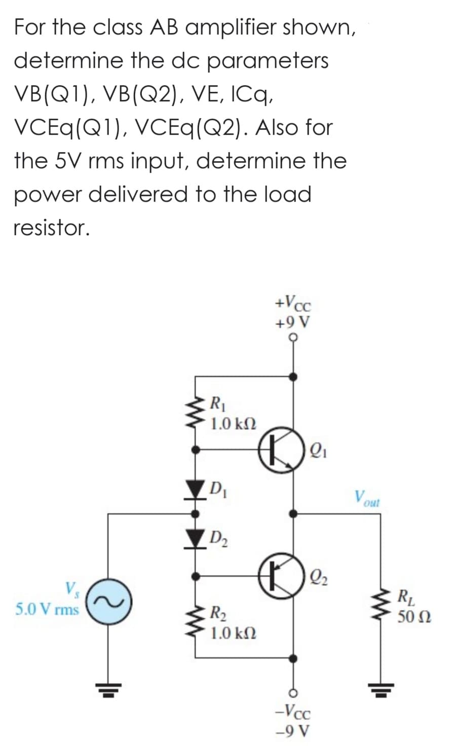 For the class AB amplifier shown,
determine the dc parameters
VB(Q1), VB(Q2), VE, ICq,
VCEq(Q1), VCEq(Q2). Also for
the 5V rms input, determine the
power delivered to the load
resistor.
5.0 Vrms
2
+
R₁
1.0 ΚΩ
D₁
D₂
+Vcc
+9 V
De
R₂
1.0 ΚΩ
2₂
-Vcc
-9 V
Vout
www
+
RL
50 Ω