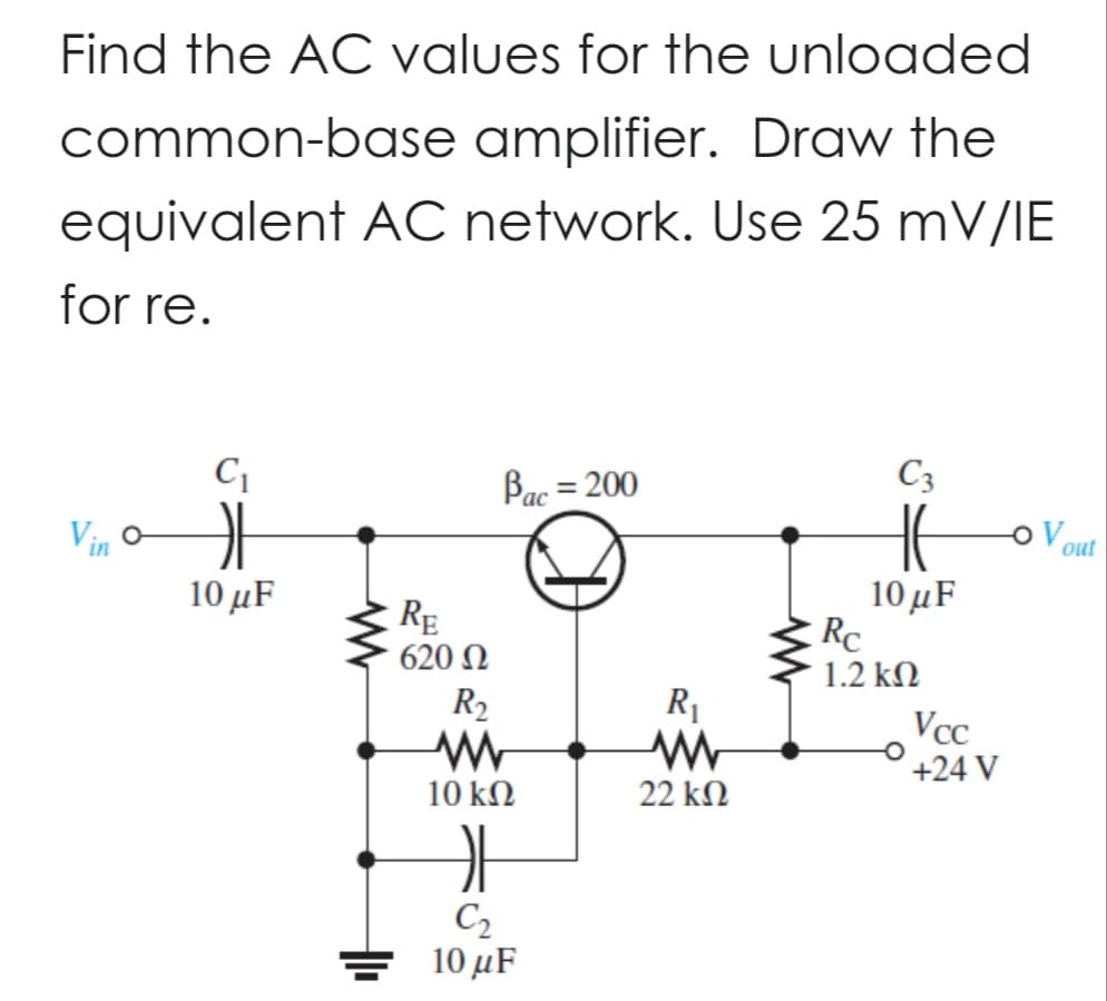 Find the AC values for the unloaded
common-base amplifier. Draw the
equivalent AC network. Use 25 mV/IE
for re.
C₁
OF
10 μF
RE
620 Ω
Pac = 200
R₂
www
10 ΚΩ
C₂
10 μF
R₁
www
22 ΚΩ
C3
HE
10 μF
Rc
1.2 ΚΩ
Vcc
+24 V
OV
out